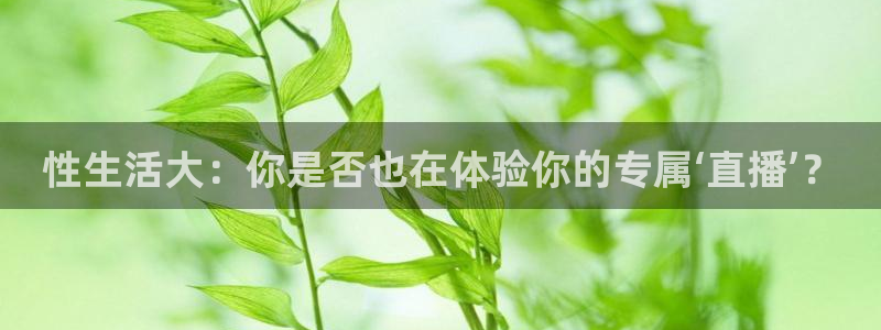 新球体育足球比分：性生活大：你是否也在体验你的专属‘直播’？